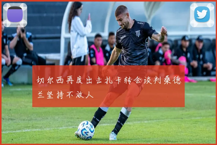 切尔西再度出击扎卡转会谈判桑德兰坚持不放人