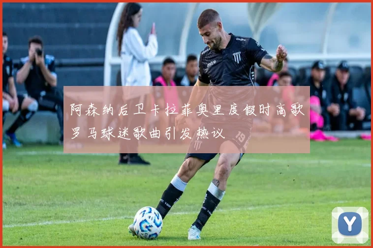阿森纳后卫卡拉菲奥里度假时高歌罗马球迷歌曲引发热议