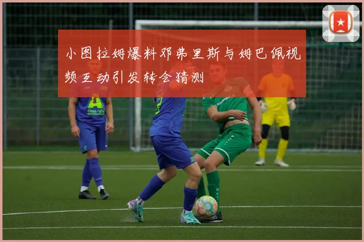 小图拉姆爆料邓弗里斯与姆巴佩视频互动引发转会猜测