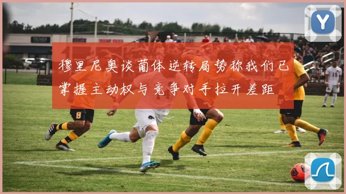 穆里尼奥谈葡体逆转局势称我们已掌握主动权与竞争对手拉开差距