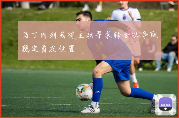 马丁内利或将主动寻求转会以争取稳定首发位置