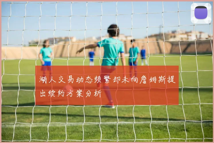 湖人交易动态频繁却未向詹姆斯提出续约方案分析