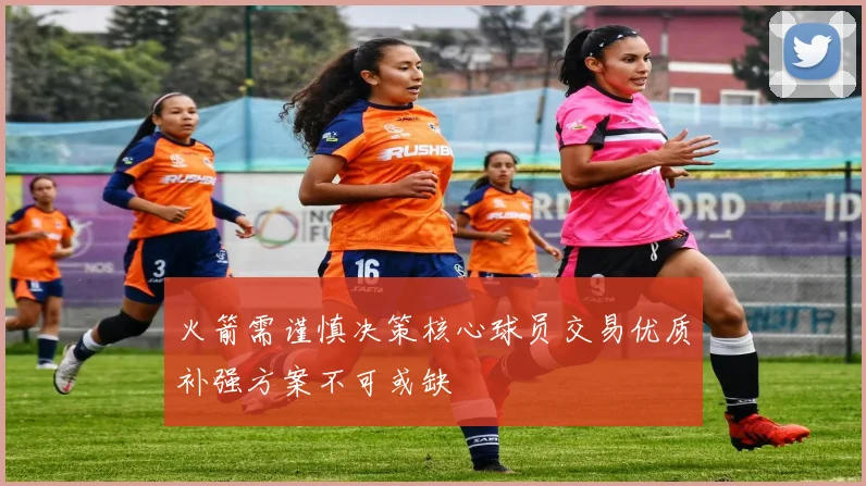 火箭需谨慎决策核心球员交易优质补强方案不可或缺