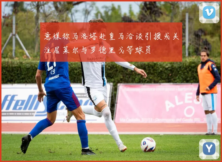 意媒称马洛塔赴皇马洽谈引援或关注居莱尔与罗德里戈等球员