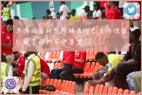 罗马诺分析楚阿梅尼与巴尔韦德留队前景穆帅寄予厚望