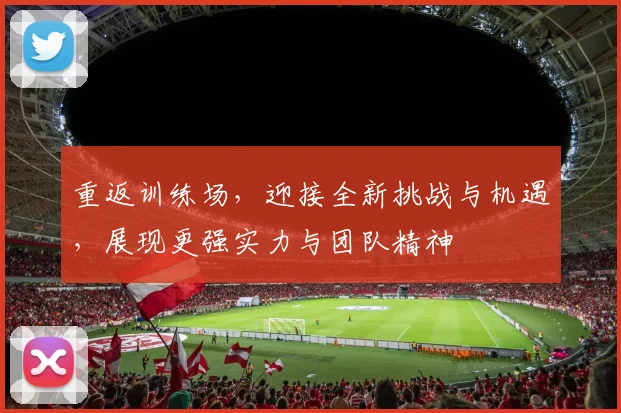 重返训练场，迎接全新挑战与机遇，展现更强实力与团队精神