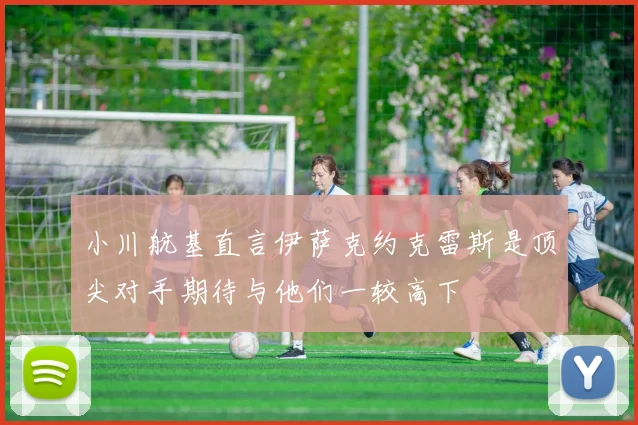 小川航基直言伊萨克约克雷斯是顶尖对手期待与他们一较高下