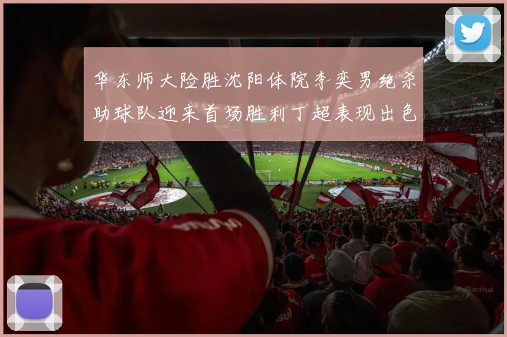 华东师大险胜沈阳体院李奕男绝杀助球队迎来首场胜利丁超表现出色贡献21分5断