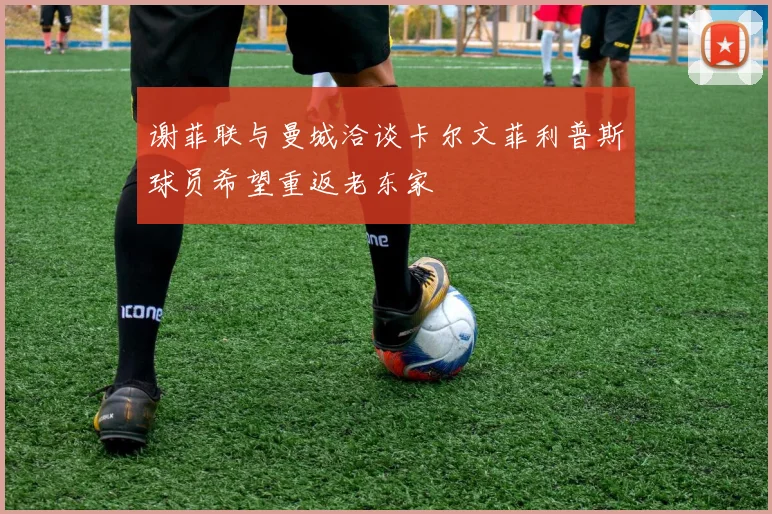 谢菲联与曼城洽谈卡尔文菲利普斯球员希望重返老东家