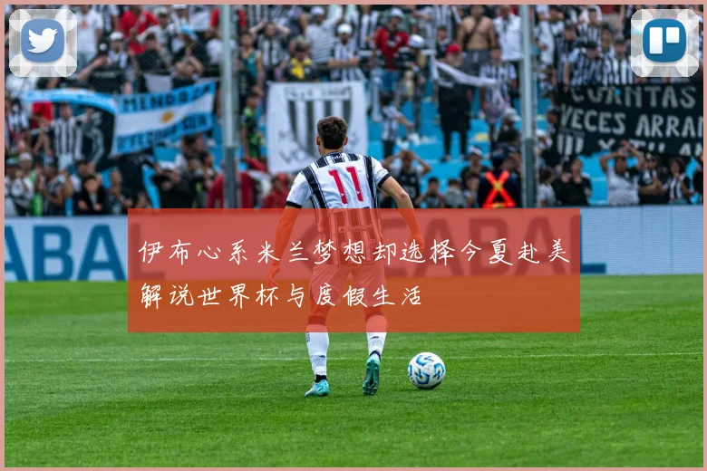 伊布心系米兰梦想却选择今夏赴美解说世界杯与度假生活