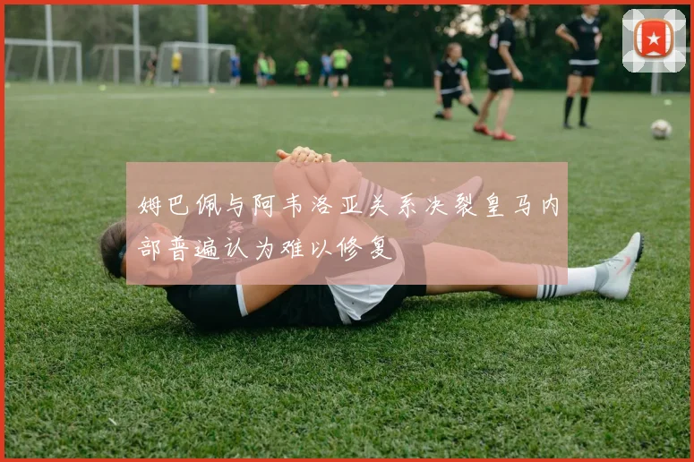 姆巴佩与阿韦洛亚关系决裂皇马内部普遍认为难以修复