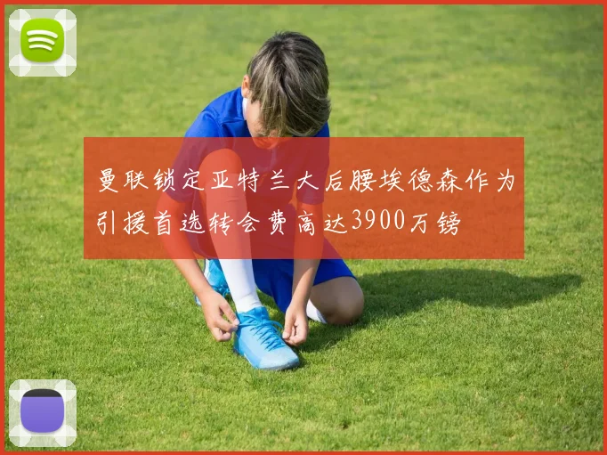 曼联锁定亚特兰大后腰埃德森作为引援首选转会费高达3900万镑