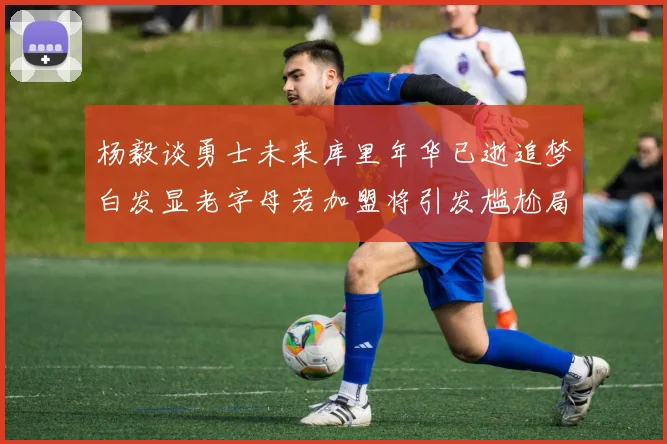 杨毅谈勇士未来库里年华已逝追梦白发显老字母若加盟将引发尴尬局面