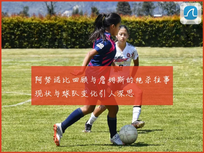 阿努诺比回顾与詹姆斯的绝杀往事现状与球队变化引人深思