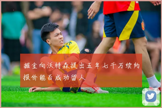 掘金向沃特森提出五年七千万续约报价能否成功留人